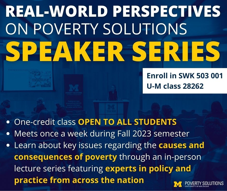 Real-World Perspectives on Poverty Solutions Speaker Series. One-credit class OPEN TO ALL STUDENTS Meets once a week during Fall 2023 semester Learn about key issues regarding the causes and consequences of poverty through an in-person lecture series featuring experts in policy and practice from across the nation. Enroll in SWK 503 001, U-M class 28262