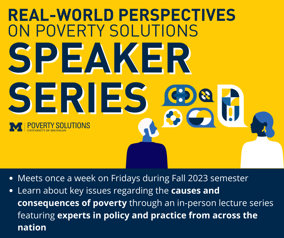 Real-World Perspectives on Poverty Solutions Speaker Series. One-credit class OPEN TO ALL STUDENTS. Meets once a week on Fridays during the Fall 2023 semester. Learn about key issues regarding the causes and consequences of poverty through an in-person lecture series featuring experts in policy and practice from across the nation. Enroll in SWK 503 001, U-M class 28262