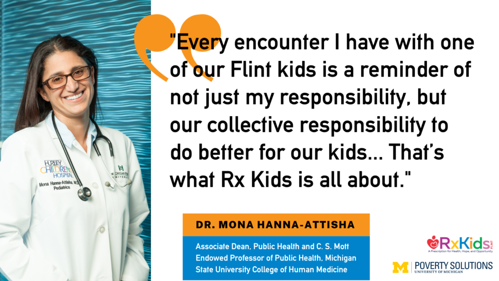 "Every encounter I have with one of our Flint kids is a reminder of not just my responsibility, but our collective responsibility to do better for our kids... That’s what Rx Kids is all about." - Dr. Mona Hanna-Attisha