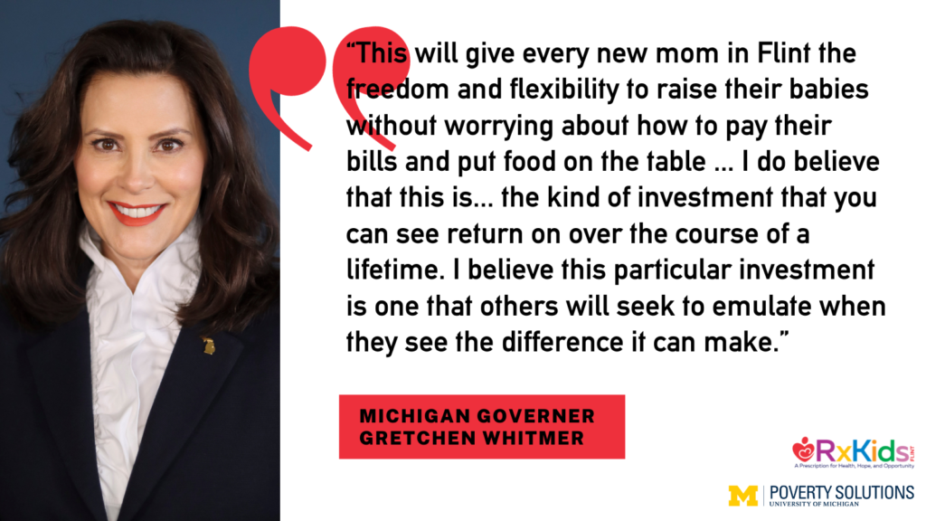 “This will give every new mom in Flint the freedom and flexibility to raise their babies without worrying about how to pay their bills and put food on the table … I do believe that this is... the kind of investment that you can see return on over the course of a lifetime. I believe this particular investment is one that others will seek to emulate when they see the difference it can make.” - Michigan Governor Gretchen Whitmer