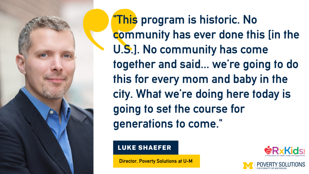 "This program is historic. No community has ever done this [in the U.S.]. No community has come together and said... we’re going to do this for every mom and baby in the city. What we’re doing here today is going to set the course for generations to come." - Luke Shaefer, director of Poverty Solutions